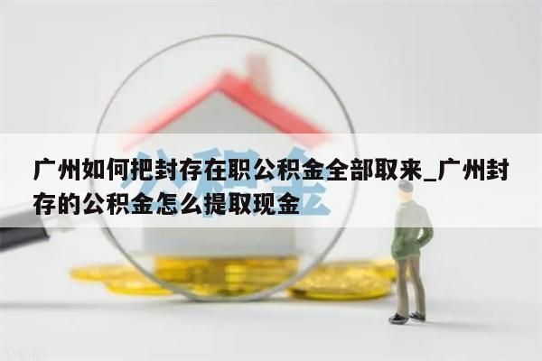 广州如何把封存在职公积金全部取来_广州封存的公积金怎么提取现金